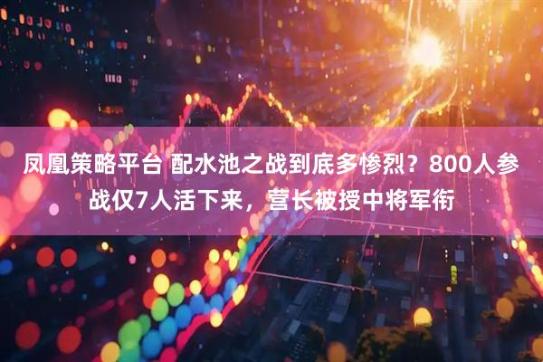 凤凰策略平台 配水池之战到底多惨烈？800人参战仅7人活下来，营长被授中将军衔