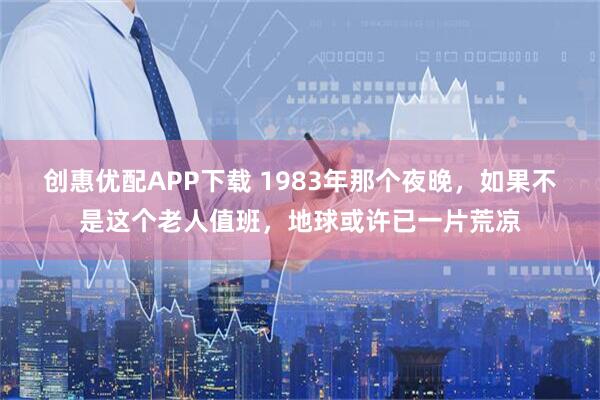 创惠优配APP下载 1983年那个夜晚，如果不是这个老人值班，地球或许已一片荒凉
