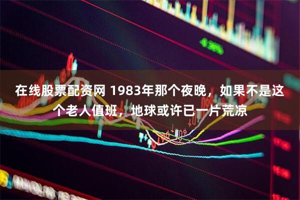 在线股票配资网 1983年那个夜晚，如果不是这个老人值班，地球或许已一片荒凉