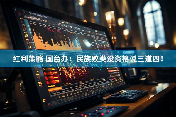 红利策略 国台办：民族败类没资格说三道四！
