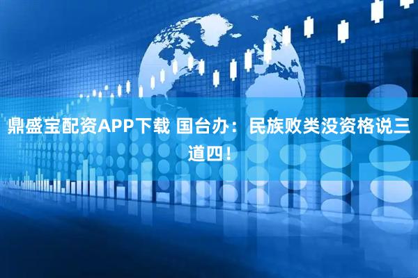 鼎盛宝配资APP下载 国台办：民族败类没资格说三道四！