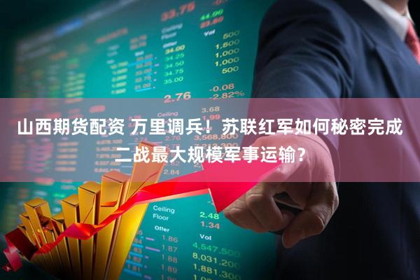 山西期货配资 万里调兵！苏联红军如何秘密完成二战最大规模军事运输？
