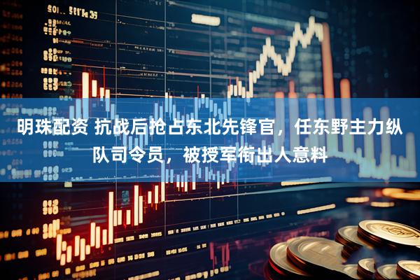 明珠配资 抗战后抢占东北先锋官，任东野主力纵队司令员，被授军衔出人意料
