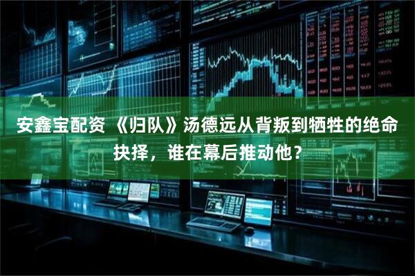 安鑫宝配资 《归队》汤德远从背叛到牺牲的绝命抉择，谁在幕后推动他？