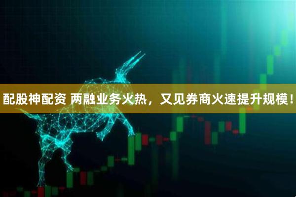 配股神配资 两融业务火热，又见券商火速提升规模！