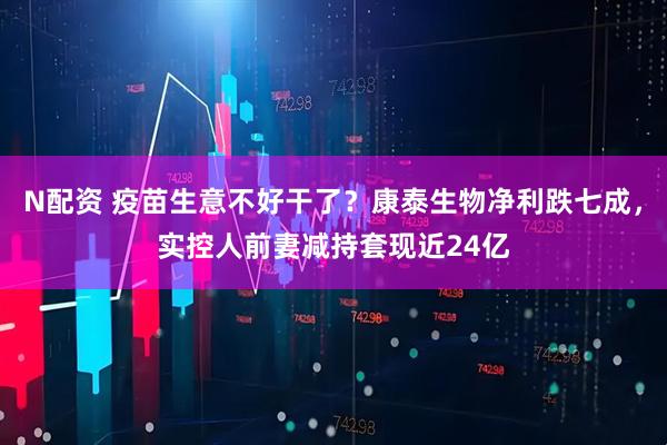 N配资 疫苗生意不好干了？康泰生物净利跌七成，实控人前妻减持套现近24亿