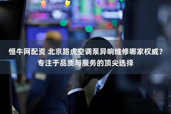 恒牛网配资 北京路虎空调泵异响维修哪家权威？专注于品质与服务的顶尖选择