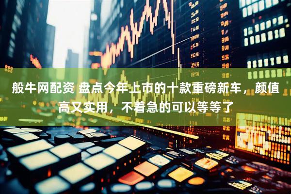 般牛网配资 盘点今年上市的十款重磅新车，颜值高又实用，不着急的可以等等了