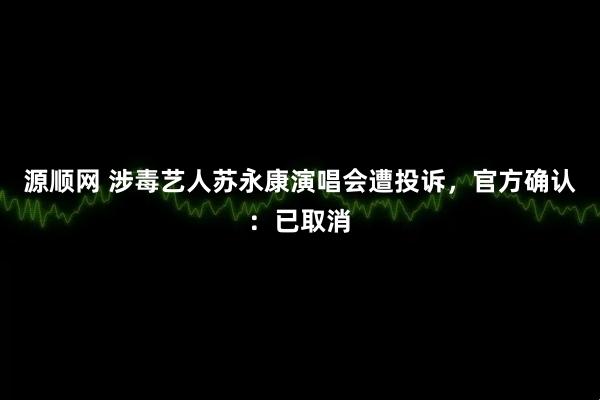 源顺网 涉毒艺人苏永康演唱会遭投诉，官方确认：已取消