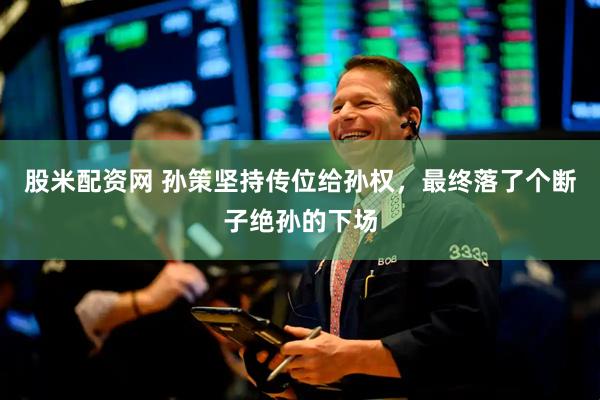 股米配资网 孙策坚持传位给孙权，最终落了个断子绝孙的下场