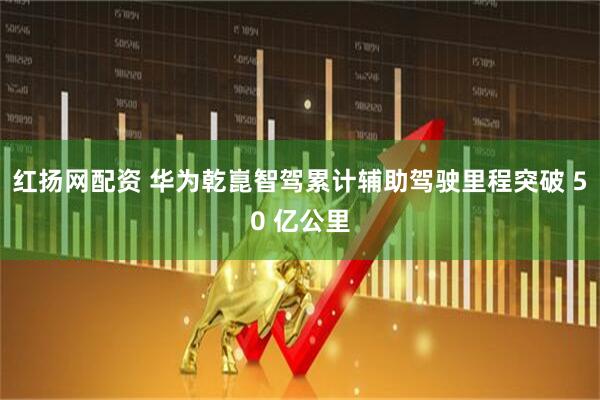 红扬网配资 华为乾崑智驾累计辅助驾驶里程突破 50 亿公里