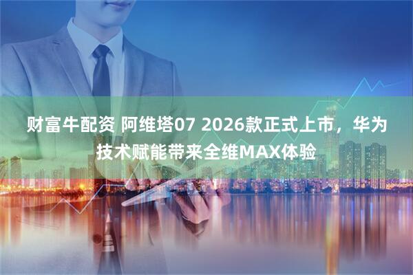 财富牛配资 阿维塔07 2026款正式上市，华为技术赋能带来全维MAX体验