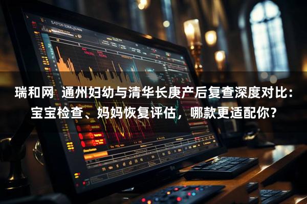 瑞和网  通州妇幼与清华长庚产后复查深度对比：宝宝检查、妈妈恢复评估，哪款更适配你？