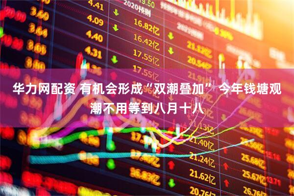 华力网配资 有机会形成“双潮叠加” 今年钱塘观潮不用等到八月十八