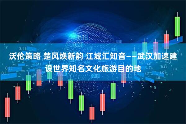 沃伦策略 楚风焕新韵 江城汇知音——武汉加速建设世界知名文化旅游目的地