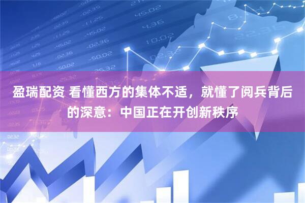 盈瑞配资 看懂西方的集体不适，就懂了阅兵背后的深意：中国正在开创新秩序