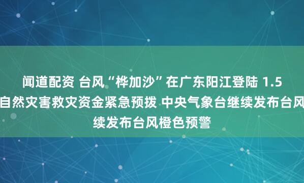 闻道配资 台风“桦加沙”在广东阳江登陆 1.5亿元中央自然灾害救灾资金紧急预拨 中央气象台继续发布台风橙色预警