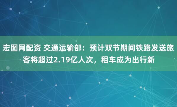 宏图网配资 交通运输部：预计双节期间铁路发送旅客将超过2.19亿人次，租车成为出行新