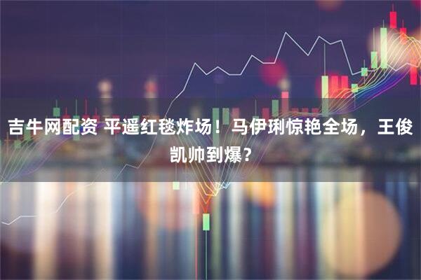吉牛网配资 平遥红毯炸场！马伊琍惊艳全场，王俊凯帅到爆？
