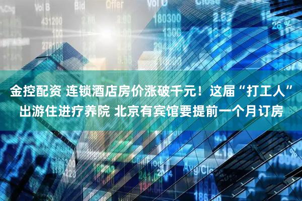金控配资 连锁酒店房价涨破千元！这届“打工人”出游住进疗养院 北京有宾馆要提前一个月订房