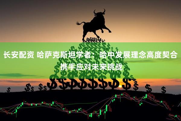长安配资 哈萨克斯坦学者：哈中发展理念高度契合 携手应对未来挑战