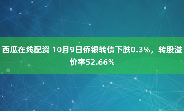 西瓜在线配资 10月9日侨银转债下跌0.3%，转股溢价率52.66%