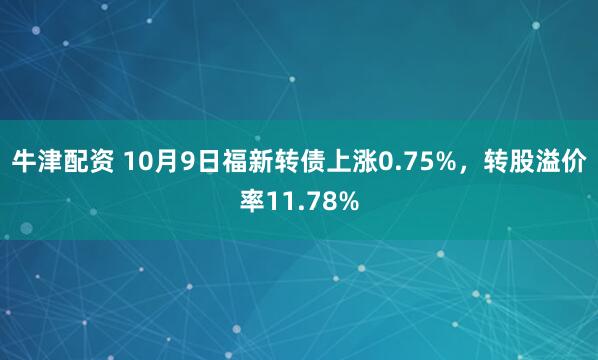 牛津配资 10月9日福新转债上涨0.75%，转股溢价率11.78%