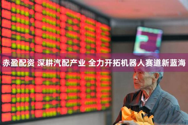 赤盈配资 深耕汽配产业 全力开拓机器人赛道新蓝海